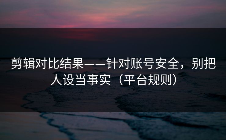 剪辑对比结果——针对账号安全,别把人设当事实(平台规则) 剪辑对比结果——针对账号安全,别把人设当事实(平台规则)