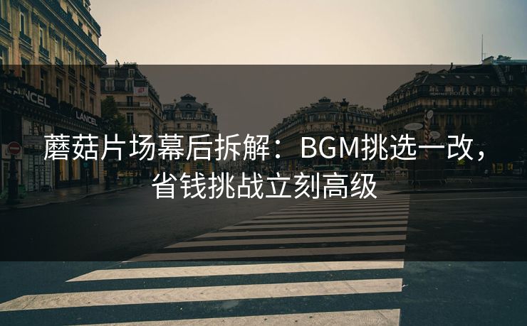 蘑菇片场幕后拆解：BGM挑选一改，省钱挑战立刻高级