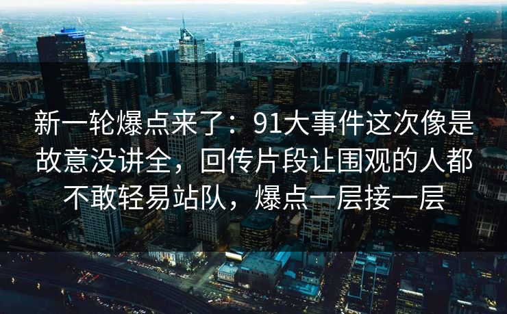 新一轮爆点来了：91大事件这次像是故意没讲全，回传片段让围观的人都不敢轻易站队，爆点一层接一层