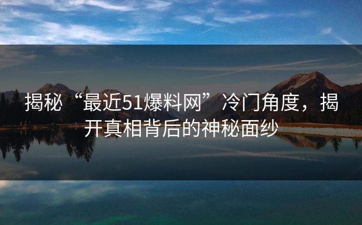 揭秘“最近51爆料网”冷门角度，揭开真相背后的神秘面纱