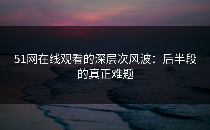 51网在线观看的深层次风波:后半段的真正难题 51网在线观看的深层次风波:后半段的真正难题